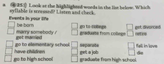 a ④25》 Look at the highlighted words in the list below. Which
syllable is stressed? Listen and check.
Events in your life
be born go to college □ get divorced
marry somebody / graduate from college □ retire
get married
go to elementary school separate □ fall in love
have children get a job □ die
go to high school graduate from high school