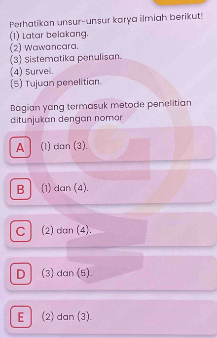 Perhatikan unsur-unsur karya ilmiah berikut!
(1) Latar belakang.
(2) Wawancara.
(3) Sistematika penulisan.
(4) Survei.
(5) Tujuan penelitian.
Bagian yang termasuk metode penelitian
ditunjukan dengan nomor
A (1) dan (3).
B│ (1) dan (4).
C (2) dan (4).
D (3) dan (5).
E (2) dan (3).