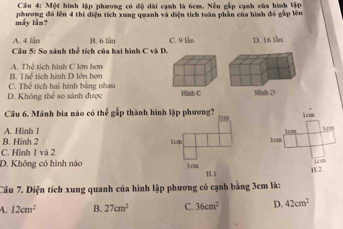 Một hình lập phương có độ dài cạnh là 6cm. Nếu gấp cạnh của hình lập
phương đó lên 4 thì diện tích xung quanh và diện tích toàn phần của hình đó gấp lên
mấy lần?
A. 4 lần B. 6 lần C. 9 lần D. 16 lần
Câu 5: So sánh thể tích của hai hình C và D.
A. Thể tích hình C lớn hơn
B. Thể tích hình D lớn hơn
C. Thể tích hai hình bằng nhau
Hinh C
D. Không thể so sánh được 
Câu 6. Mãnh bìa nào có thể gấp thành hình lập phương?
1cm
A. Hình 1 1cm
1cm
B. Hình 2 1cm
C. Hình 1 và 2
D. Không có hình nào 
Tem
H. 2
Câu 7. Diện tích xung quanh của hình lập phương có cạnh bằng 3cm là:
A. 12cm^2 B. 27cm^2 C. 36cm^2
D. 42cm^2