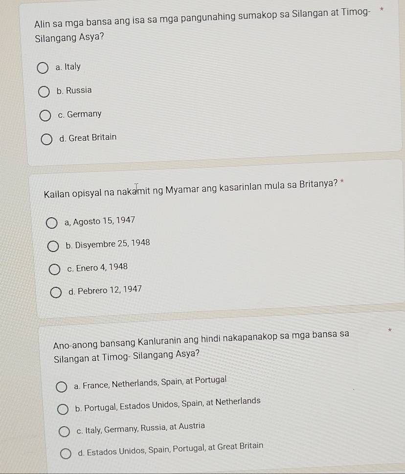 Alin sa mga bansa ang isa sa mga pangunahing sumakop sa Silangan at Timog- *
Silangang Asya?
a. Italy
b. Russia
c. Germany
d. Great Britain
Kailan opisyal na nakamit ng Myamar ang kasarinlan mula sa Britanya? *
a, Agosto 15, 1947
b. Disyembre 25, 1948
c. Enero 4, 1948
d. Pebrero 12, 1947
Ano-anong bansang Kanluranin ang hindi nakapanakop sa mga bansa sa *
Silangan at Timog- Silangang Asya?
a. France, Netherlands, Spain, at Portugal
b. Portugal, Estados Unidos, Spain, at Netherlands
c. Italy, Germany, Russia, at Austria
d. Estados Unidos, Spain, Portugal, at Great Britain