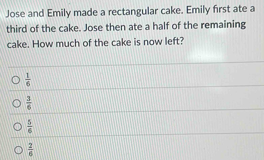 Jose and Emily made a rectangular cake. Emily first ate a
third of the cake. Jose then ate a half of the remaining
cake. How much of the cake is now left?
 1/6 
 3/6 
 5/6 
 2/6 