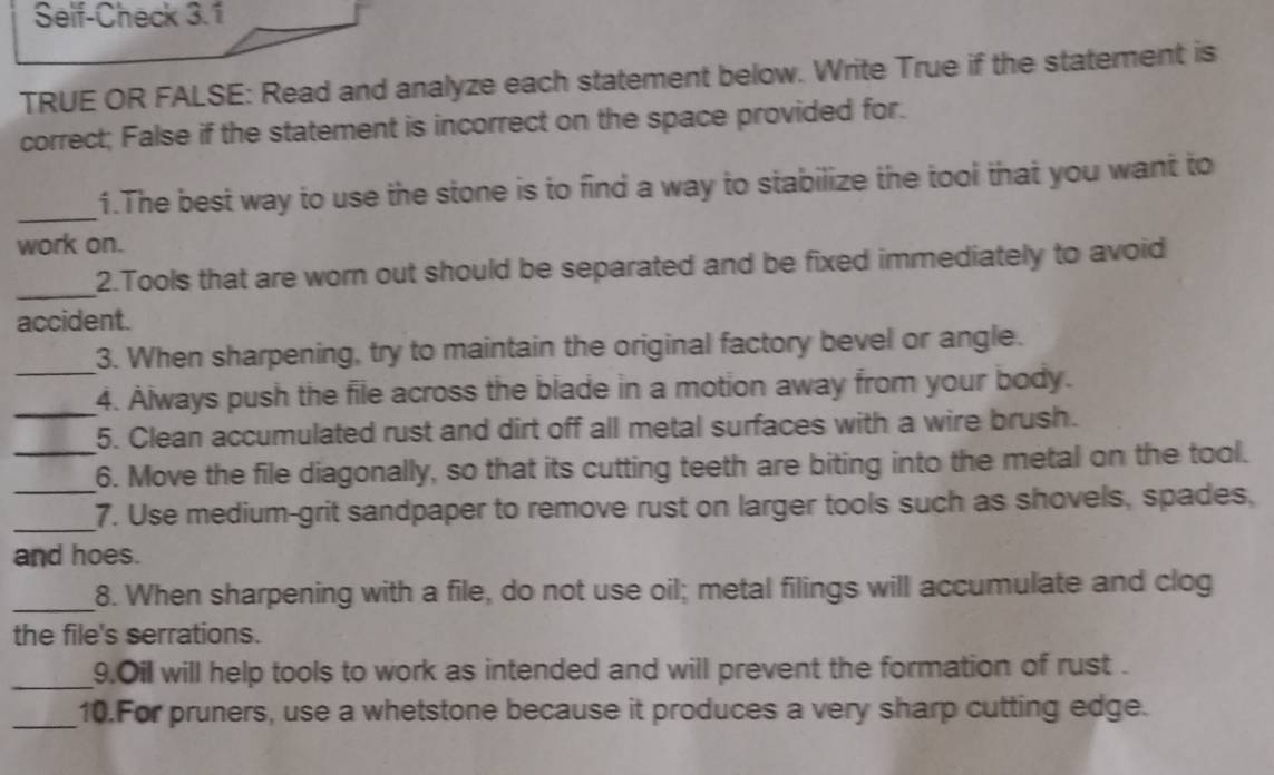 Self-Check 3.1 
TRUE OR FALSE: Read and analyze each statement below. Write True if the statement is 
correct; False if the statement is incorrect on the space provided for. 
_ 
1.The best way to use the stone is to find a way to stabilize the tool that you want to 
work on. 
_ 
2.Tools that are worn out should be separated and be fixed immediately to avoid 
accident. 
_3. When sharpening, try to maintain the original factory bevel or angle. 
_4. Always push the file across the blade in a motion away from your body. 
5. Clean accumulated rust and dirt off all metal surfaces with a wire brush. 
_6. Move the file diagonally, so that its cutting teeth are biting into the metal on the tool. 
_7. Use medium-grit sandpaper to remove rust on larger tools such as shovels, spades, 
and hoes. 
_8. When sharpening with a file, do not use oil; metal filings will accumulate and clog 
the file's serrations. 
_9.Oil will help tools to work as intended and will prevent the formation of rust . 
_10.For pruners, use a whetstone because it produces a very sharp cutting edge.