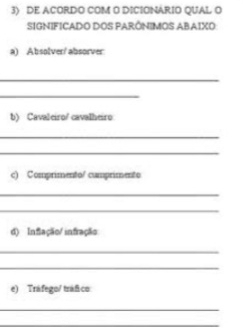 DE ACORDO COM O DICIONARIO QUAL O 
SIGNIFICADO DOS PARÔNIMOS ABAIXO 
a) Absolver/ absorver 
_ 
_ 
b) Cavaleiro/ cavalheiro 
_ 
_ 
c) Comprimento/ camprimento 
_ 
_ 
d) Inflação/ infração 
_ 
_ 
e) Tráfego/ tráfico 
_ 
_