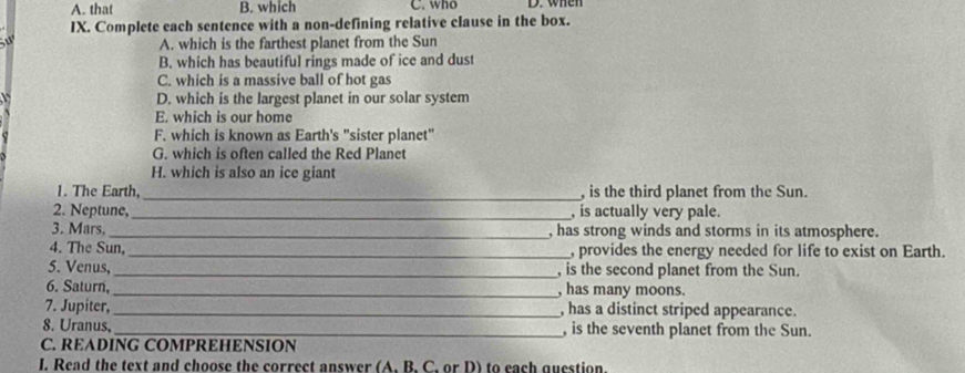 A. that B. which C. who D. when
IX. Complete each sentence with a non-defining relative clause in the box.

A. which is the farthest planet from the Sun
B. which has beautiful rings made of ice and dust
C. which is a massive ball of hot gas
D. which is the largest planet in our solar system
E. which is our home
F. which is known as Earth's "sister planet"
G. which is often called the Red Planet
H. which is also an ice giant
1. The Earth,_ , is the third planet from the Sun.
2. Neptune,_ , is actually very pale.
3. Mars. _, has strong winds and storms in its atmosphere.
4. The Sun, _, provides the energy needed for life to exist on Earth.
5. Venus,_ , is the second planet from the Sun.
6. Saturn, _, has many moons.
7. Jupiter, _, has a distinct striped appearance.
8. Uranus,_ , is the seventh planet from the Sun.
C. READING COMPREHENSION
I. Read the text and choose the correct answer (A. B. C. or D) to each question.