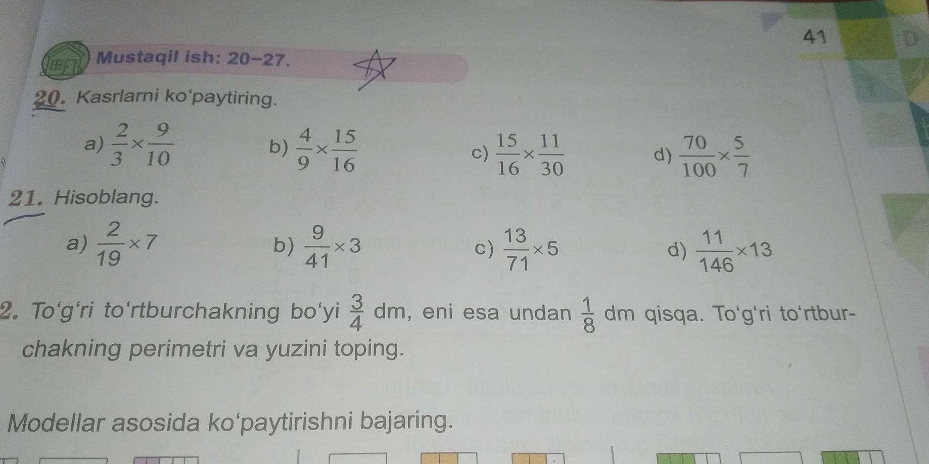 Mustaqil ish: 20-27.
20. Kasrlarni ko'paytiring.
a)  2/3 *  9/10 
b)  4/9 *  15/16 
c)  15/16 *  11/30   70/100 *  5/7 
d)
21. Hisoblang.
a)  2/19 * 7  9/41 * 3 c)  13/71 * 5 d)  11/146 * 13
b)
2. To'g'ri to'rtburchakning bo'yi  3/4 dm , eni esa undan  1/8  dm qisqa. To'g'ri to'rtbur-
chakning perimetri va yuzini toping.
Modellar asosida ko‘paytirishni bajaring.