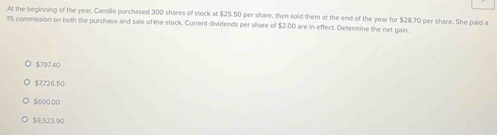 At the beginning of the year, Camille purchased 300 shares of stock at $25.50 per share, then sold them at the end of the year for $28.70 per share. She paid a
1% commission on both the purchase and sale of the stock. Current dividends per share of $2.00 are in effect. Determine the net gain.
$797.40
$7,726.50
$600.00
$8,523.90