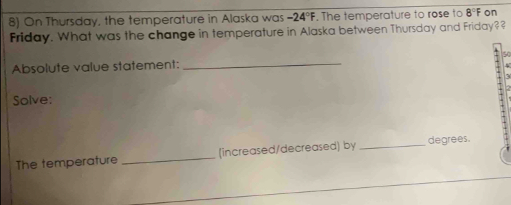 On Thursday, the temperature in Alaska was -24°F. The temperature to rose to 8°F on 
Friday. What was the change in temperature in Alaska between Thursday and Friday?? 
Absolute value statement: _ 50
4
3
a 
Solve: 
The temperature _(increased/decreased) by _degrees.