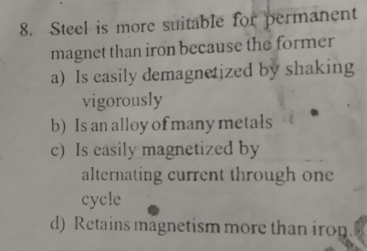 Steel is more suitable for permanent
magnet than iron because the former
a) Is easily demagnetized by shaking
vigorously
b) Is an alloy of many metals
c) Is easily magnetized by
alternating current through one
cycle
d) Retains magnetism more than iron