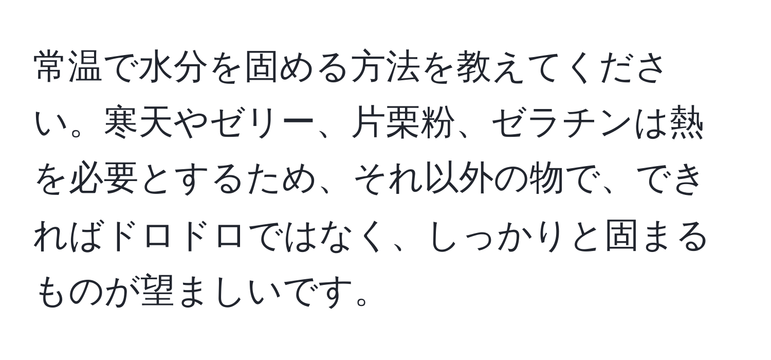 常温で水分を固める方法を教えてください。寒天やゼリー、片栗粉、ゼラチンは熱を必要とするため、それ以外の物で、できればドロドロではなく、しっかりと固まるものが望ましいです。