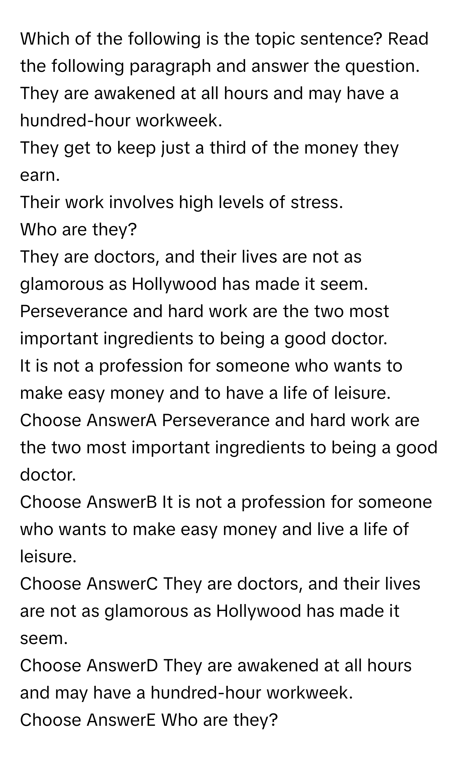 Which of the following is the topic sentence? Read the following paragraph and answer the question. 
They are awakened at all hours and may have a hundred-hour workweek. 
They get to keep just a third of the money they earn. 
Their work involves high levels of stress. 
Who are they? 
They are doctors, and their lives are not as glamorous as Hollywood has made it seem. 
Perseverance and hard work are the two most important ingredients to being a good doctor. 
It is not a profession for someone who wants to make easy money and to have a life of leisure. 
Choose AnswerA Perseverance and hard work are the two most important ingredients to being a good doctor. 
Choose AnswerB It is not a profession for someone who wants to make easy money and live a life of leisure. 
Choose AnswerC They are doctors, and their lives are not as glamorous as Hollywood has made it seem. 
Choose AnswerD They are awakened at all hours and may have a hundred-hour workweek. 
Choose AnswerE Who are they?