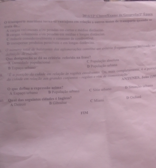 2016/1 2^n Classe/Exame de Geografía 2° Época
O transporte marítimo torna-se vantajoso em relação a outros meios de transporte quando se
trata de...
A cargas volumosas e/ou pesadas em curtas e médias distâncias.
B cargas volumosas e/ou pesadas em médias e longas distâncias.
C reduzir consideravelmente o consumo de combustível,
D transportar produtos perecíveis e em longas distâncias.
O número total de habitantes das aglomerações constitui um critério frequentemente utilizado na
definição de vidade.
Que designação se dá ao critério referido na frase?
A Densidade populacional C População absoluta
B Espaço urbano D População urbana
9. ''É a posição da cidade em relação às regiões envolventes. Ou, mais completamente, é a posiça
da cidade em relação aos grandes conjuntos - regiões e vias de comunicação'
ANTUNES, João (199
O que define a expressão acima? C Sítio urbano
D Situação urbana
A Espaço urbano B População urbana
D Oxford
40. Qual das seguintes cidades é Inglesa? C Miami
A Detroit B Gibraltar
FIM