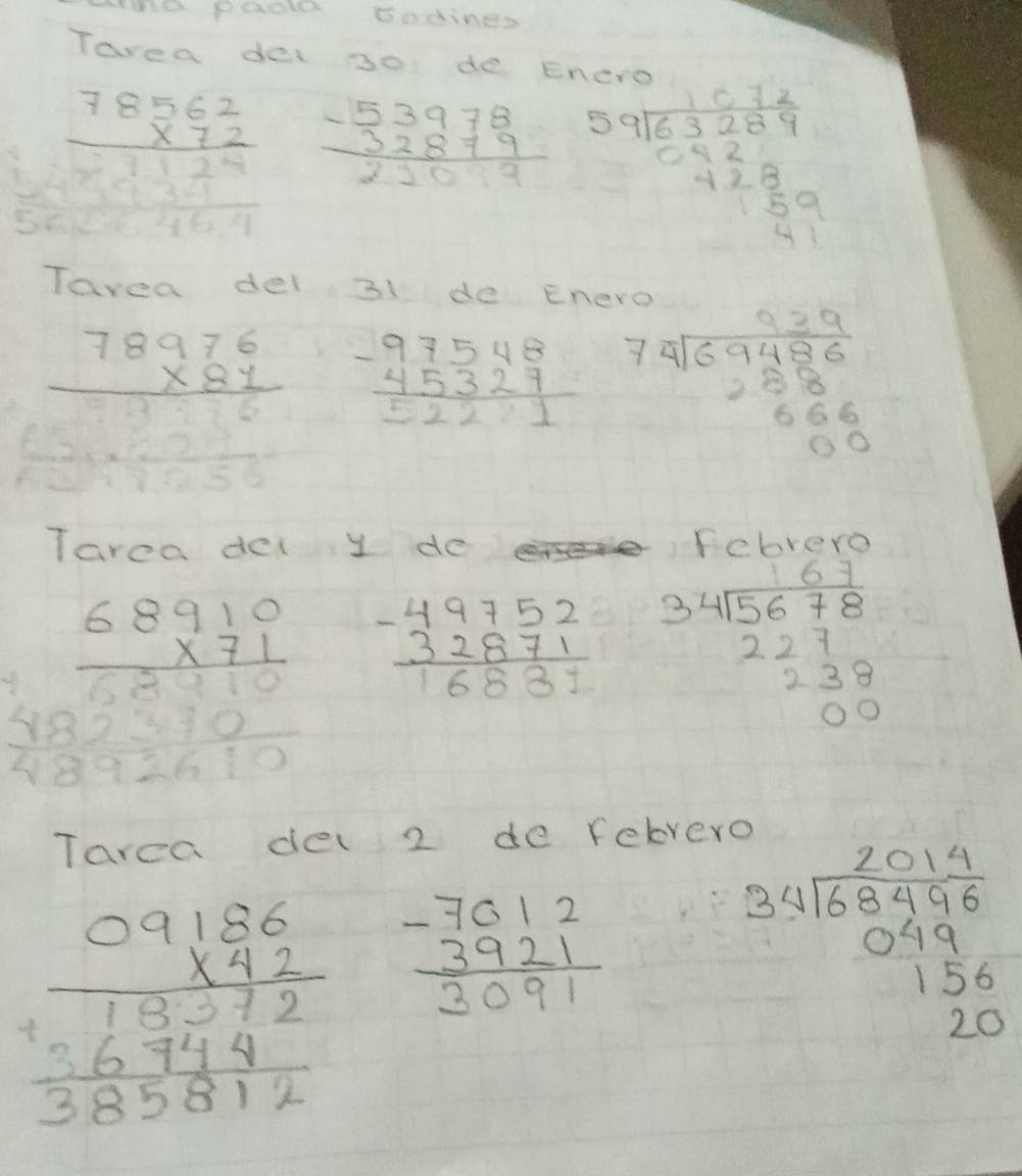WWth Paoe sodines 
Tarea de 30 de Enero
beginarrayr 78562 * 72 hline endarray beginarrayr -53978 -32879 hline 22endarray beginarrayr 59encloselongdiv 63289 -929frac -9289 915.959endarray
Tavea dei 31 de Enero
beginarrayr 78976 * 81 hline endarray beginarrayr -97548 -45327 hline 5221endarray beginarrayr 939 79encloselongdiv 69486 258 666endarray endarray
Tarca del y do EnLrer
beginarrayr 68910 * 71 hline 68910 4892610endarray beginarrayr -49752 32871 hline 16831endarray beginarrayr 34encloselongdiv 5678 227 238 00endarray
Tarea de 2 de febrero
beginarrayr 09186 * 92 hline 13726744 hline 385812endarray beginarrayr -7612 3921 hline 3091endarray
beginarrayr 34encloselongdiv 68496 049 156 20endarray