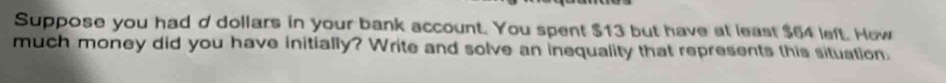 Suppose you had d dollars in your bank account. You spent $13 but have at least $64 left. Hew 
much money did you have initially? Write and solve an inequality that represents this situation.