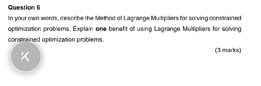 In your own words, describe the Method of Lagrange Multipliers for solving constrained 
optimization problems. Explain one benefit of using Lagrange Multipliers for solving 
constrained optimization problems. 
(3 marks)