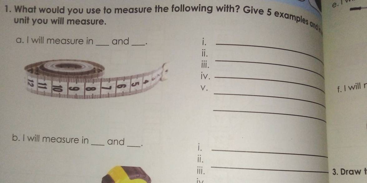 What would you use to measure the following with? Give 5 examples and 
unit you will measure. 
a. I will measure in _and __._ 
i. 
ⅱ. 
ⅲ. 
iv._ 
_ 
_ 
V. f. I will r 
_ 
_ 
b. I will measure in _and __. i. 
_ 
ⅱ. 
ⅲ. 3. Draw t