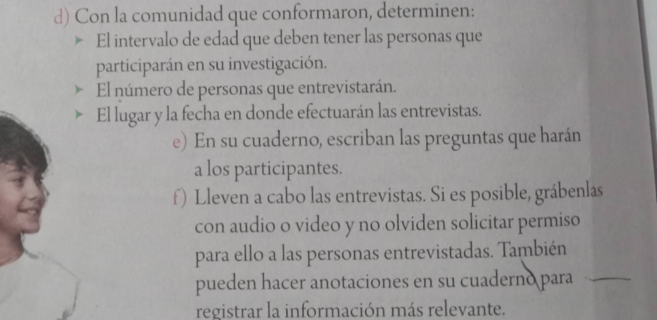 Con la comunidad que conformaron, determinen: 
El intervalo de edad que deben tener las personas que 
participarán en su investigación. 
El número de personas que entrevistarán. 
El lugar y la fecha en donde efectuarán las entrevistas. 
e) En su cuaderno, escriban las preguntas que harán 
a los participantes. 
f) Lleven a cabo las entrevistas. Si es posible, grábenlas 
con audio o video y no olviden solicitar permiso 
para ello a las personas entrevistadas. También 
pueden hacer anotaciones en su cuaderno para_ 
registrar la información más relevante.