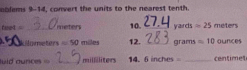 eblems 9-14, convert the units to the nearest tenth.
teet= _ meters 10. _ yard C approx 25 f ete ers 
_Lilometers ≈ 50 miles 12. _ grams approx 10 ounces
uld ounces _milliliters 14. 6 inches _ centimet