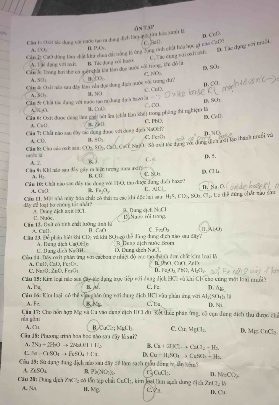 Ôn tập
gây
D. CuO.
Cần 1: Oxit tác dụng với nước tạo ra dung dịch làm quỷ tím hóa xanh là
C. BaO.
A. CO_2.
B. P_2O_5.
C. Tác dụng với oxit axit. D. Tác dụng với muối.
Câu *  2: CaO dùng làm chất khí tất trồng là ứng dụng tính chất hóa học gì của CaO?
A. Tạc dụng với axit. B. Tác dụng với bazơ.
D. SO_3.
Câu 3: Trong hơi thở có một chất khí làm đục nước vôi trong, khí đó là
NO_2
A. SO_2.
B. CO_2.
D. CO.
Câu 4: Oxit nào sau đây làm vần đục dung dịch nước vôi trong dư?
C. CuO.
A. SO_2
B. NO.
Câu 1 5: Chất tác dụng với nước tạo ra dung dịch bazơ là
D. SO_2.
A, K_2O. B. CuO. C. CO.
Câu 6: Oxit được dùng làm chất hút ẩm (chất làm khô) trong phòng thí nghiệm là
A. CuO. ZnO. C. PbO. D. CaO.
B.
Câu 7: Chất nào sau đây tác dụng được với dung dịch NaOH?
B. SO_2.
C. Fe_2O_3. D. N C.
A. CO.
Câu 8: Cho các oxit sau: CO_2,SO_2 2, CaO, CuO, Na≥O. Số oxit tác dụng với dung dịch axit tạo thành muối và
nước là
A. 2. B. 3. C. 4. D. 5.
Câu 9: Khí nào sau đây gây ra hiện tượng mưa axit?
D. CH_4.
A. H2. B. CO.
C. SO_2.
Câu 10: Chất nào sau đây tác dụng với H_2O , thu được dung dịch bazơ?
C.
A. CuO. B. Fe_2O_3. AlCl_3.
D. Na_2O.
Câu 11. Một nhà máy hóa chất có thải ra các khí độc hại sau: H_2S,CO_2,SO_2,Cl_2. Có thể dùng chất nào sau
đây để loại bỏ chúng tốt nhất?
A. Dung dịch axit HCl. B Dung dịch NaCl
C. Nước. D. Nước vôi trong.
Câu 12. Oxit có tính chất lưỡng tính là
A. CuO. B. CaO C. Fe_2O_3 D. Al_2O_3
Câu 13. Để phân biệt khí CO_2 và khí SO₂ có thể dùng dung dịch nào sau đây?
A. Dung dịch Ca(OH) B. Dung dịch nước Brom
C. Dung dịch NaOH. D. Dung dịch NaCl.
Câu 14. Dãy oxit phản ứng với cacbon ở nhiệt độ cao tạo thành đơn chất kim loại là
A. CuO, CaO, Fe₂O3. B. PbO, CuO ,ZnO
C. Na₂O. ZnO, Fe₃O₄. D. Fe_2O_3,PbO,Al_2O_3.
Câu 15: Kim loại nào sau đây tác dụng trực tiếp với dung dịch HCl và khí Cl₂ cho cùng một loại muối?
A. Cu. B. Al. C. Fe. D. Ag.
Câu 16: Kim loại có thể vừa phản ứng với dung dịch HCl vừa phản ứng với Al_2(SO_4) 03 là
A. Fe. B. Mg. C. Cu. D. Ni.
Câu 17: Cho hỗn hợp Mg và Cu vào dung dịch HCl dư. Kết thúc phản ứng, cô cạn dung dịch thu được chấ
rắn gồm
A. Cu. B. CuCl_2;MgCl_2. C. Cu;MgCl_2.
D. Mg;CuCl_2.
Câu 18: Phương trình hóa học nào sau đây là sai?
A. 2Na+2H_2Oto 2NaOH+H_2. B. Ca+2HClto CaCl_2+H_2.
C. Fe+CuSO_4to FeSO_4+Cu. D. Cu+H_2SO_4to CuSO_4+H_2.
Câu 19: Sử dụng dung dịch nào sau đây đề làm sạch mẫu đồng bị lẫn kẽm?
A. ZnSO_4. B. Pb(NO_3)_2. C CuCl_2.
D. Na_2CO_3.
Câu 20: Dung dịch ZnCl_2 có lẫn tạp chất CuCl_2 , kim loại làm sạch dung dịch ZnCl_2la
A. Na. C. Zn.
B. M_8
D. Cu.