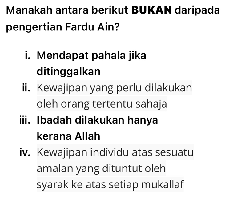 Manakah antara berikut BUKAN daripada
pengertian Fardu Ain?
i. Mendapat pahala jika
ditinggalkan
ii. Kewajipan yang perlu dilakukan
oleh orang tertentu sahaja
iii. Ibadah dilakukan hanya
kerana Allah
iv. Kewajipan individu atas sesuatu
amalan yang dituntut oleh
syarak ke atas setiap mukallaf