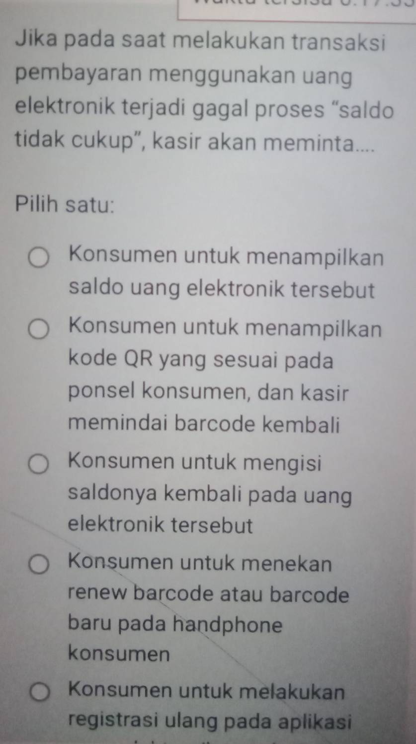 Jika pada saat melakukan transaksi
pembayaran menggunakan uang
elektronik terjadi gagal proses “saldo
tidak cukup”, kasir akan meminta....
Pilih satu:
Konsumen untuk menampilkan
saldo uang elektronik tersebut
Konsumen untuk menampilkan
kode QR yang sesuai pada
ponsel konsumen, dan kasir
memindai barcode kembali
Konsumen untuk mengisi
saldonya kembali pada uang
elektronik tersebut
Konsumen untuk menekan
renew barcode atau barcode
baru pada handphone
konsumen
Konsumen untuk melakukan
registrasi ulang pada aplikasi