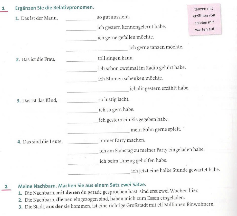 1Ergänzen Sie die Relativpronomen. 
tanzen mit 
1. Das ist der Mann, _so gut aussieht. 
erzählen von 
_ich gestern kennengelernt habe. spielen mit 
warten auf 
_ 
ich gerne gefallen möchte. 
_ 
ich gerne tanzen möchte. 
2. Das ist die Frau, _toll singen kann. 
_ 
ich schon zweimal im Radio gehört habe. 
_ 
ich Blumen schenken möchte. 
_ 
_ 
ich dir gestern erzählt habe. 
3. Das ist das Kind, _so lustig lacht. 
_ich so gern habe. 
_ich gestern ein Eis gegeben habe. 
_ 
mein Sohn gerne spielt. 
4. Das sind die Leute, _immer Party machen. 
_ 
ich am Samstag zu meiner Party eingeladen habe. 
_ 
ich beim Umzug geholfen habe. 
_ 
ich jetzt eine halbe Stunde gewartet habe. 
2 Meine Nachbarn. Machen Sie aus einem Satz zwei Sätze. 
1. Die Nachbarn, mit denen du gerade gesprochen hast, sind erst zwei Wochen hier. 
2. Die Nachbarn, die neu eingezogen sind, haben mich zum Essen eingeladen. 
3. Die Stadt, aus der sie kommen, ist eine richtige Großstadt mit elf Millionen Einwohnern.