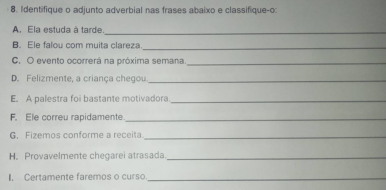 Identifique o adjunto adverbial nas frases abaixo e classifique-o: 
A. Ela estuda à tarde._ 
B. Ele falou com muita clareza._ 
C. O evento ocorrerá na próxima semana._ 
D. Felizmente, a criança chegou._ 
E. A palestra foi bastante motivadora._ 
F. Ele correu rapidamente._ 
G. Fizemos conforme a receita._ 
H. Provavelmente chegarei atrasada._ 
I. Certamente faremos o curso._