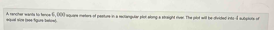 A rancher wants to fence 6,000 square meters of pasture in a rectangular plot along a straight river. The plot will be divided into 4 subplots of 
equal size (see figure below).