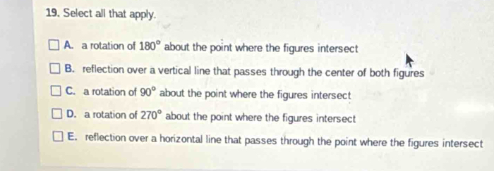 Select all that apply.
A. a rotation of 180° about the point where the figures intersect
B. reflection over a vertical line that passes through the center of both figures
C. a rotation of 90° about the point where the figures intersect
D. a rotation of 270° about the point where the figures intersect
E. reflection over a horizontal line that passes through the point where the figures intersect