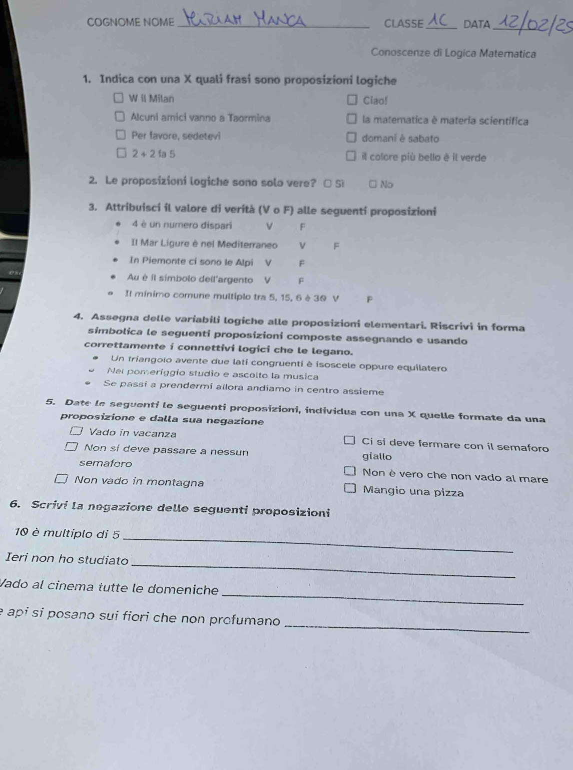 COGNOME NOME_ CLASSE_ DATA_
Conoscenze di Logica Matematica
1. Indica con una X quali frasi sono proposizioni logiche
W il Milan Ciao!
Alcuni amici vanno a Taormina la matematica è materia scientifica
Per favore, sedetevi domani è sabato
2+2 fa 5 il colore più bello è il verde
2. Le proposizioni logiche sono solo vere? □ Si No
3. Attribuisci il valore di verità (V o F) alle seguenti proposizioni
4 è un numero dispari V F
Il Mar Ligure è nel Mediterraneo V 
In Piemonte ci sono le Alpi V  F
Au é íl simbolo dell'argento V F
Il mínimo comune multiplo tra 5, 15, 6 è 30 V F
4. Assegna delle variabili logiche alle proposizioni elementari. Riscrivi in forma
simbolica le seguenti proposizioni composte assegnando e usando
correttamente i connettivi logici che le legano.
Un triangolo avente due lati congruenti è isoscele oppure equilatero
Nel pomeriggio studio e ascolto la musica
Se passi a prendermi allora andiamo in centro assieme
5. Date le seguenti le seguenti proposizioni, individua con una X quelle formate da una
proposizione e dalla sua negazione
Vado in vacanza Ci si deve fermare con il semaforo
Non si deve passare a nessun giallo
semaforo
Non è vero che non vado al mare
Non vado in montagna Mangio una pizza
6. Scrivi la negazione delle seguenti proposizioni
10 è multiplo di 5_
_
Ieri non ho studiato
_
Vado al cinema tutte le domeniche
_
é api si posano sui fiori che non profumano