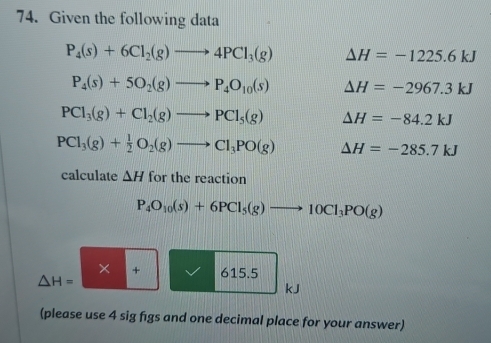 Given the following data
P_4(s)+6Cl_2(g)to 4PCl_3(g) △ H=-1225.6kJ
P_4(s)+5O_2(g)to P_4O_10(s) △ H=-2967.3kJ
PCl_3(g)+Cl_2(g)to PCl_5(g) Delta H=-84.2kJ
PCl_3(g)+ 1/2 O_2(g)to Cl_3PO(g) Delta H=-285.7kJ
calculate △ H for the reaction
P_4O_10(s)+6PCl_5(g)to 10Cl_3PO(g)
× + 615.5
△ H=
kJ
(please use 4 sig figs and one decimal place for your answer)