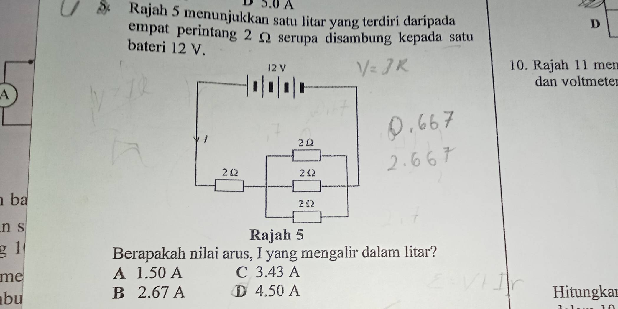 5.0 A
Rajah 5 menunjukkan satu litar yang terdiri daripada
D
empat perintang 2 Ω serupa disambung kepada satu
bateri 12 V.
10. Rajah 11 men
dan voltmeter
A
b
n s
g 1
Berapakah nilai arus, I yang mengalir dalam litar?
me
A 1.50 A C 3.43 A
bu
B 2.67 A D 4.50 A Hitungkar