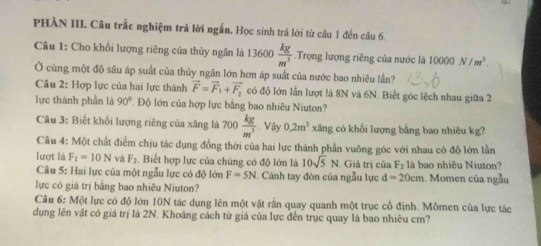 PHÀN III. Câu trắc nghiệm trả lời ngắn. Học sinh trả lời từ câu 1 đến câu 6. 
Câu 1: Cho khối lượng riêng của thủy ngân là 13600  kg/m^3  Trọng lượng riêng của nước là 10000N/m^3. 
Ở cùng một độ sâu áp suất của thủy ngân lớn hơn áp suất của nước bao nhiêu lần? 
Câu 2: Hợp lực của hai lực thành vector F=vector F_1+vector F_2 có độ lớn lần lượt là 8N và 6N. Biết góc lệch nhau giữa 2 
lực thành phần là 90° T Độ lớn của hợp lực bằng bao nhiêu Niuton? 
Câu 3: Biết khổi lượng riêng của xăng là 100 kg/m^3 . Vậy 0.2m^3 xăng có khổi lượng bằng bao nhiêu kg? 
Câu 4: Một chất điểm chịu tác dụng đồng thời của hai lực thành phần vuông góc với nhau có độ lớn lần 
lượt là F_1=10N và F_2. Biết hợp lực của chúng có độ lớn là 10sqrt(5)N Giá trị của F_2 là bao nhiêu Niuton? 
Câu 5: Hai lực của một ngẫu lực có độ lớn F=5N. Cánh tay đòn của ngẫu lực d=20cm. Momen của ngẫu 
lực có giá trị bằng bao nhiêu Niuton? 
Câu 6: Một lực có độ lớn 10N tác dụng lên một vật rắn quay quanh một trục cổ định. Mômen của lực tác 
dụng lên vật có giá trị là 2N. Khoảng cách từ giá của lực đến trục quay là bao nhiêu cm?