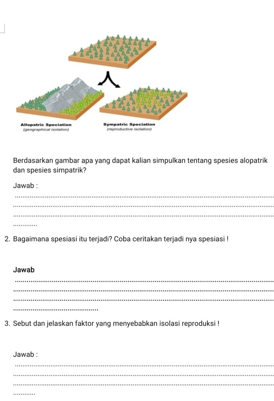 Berdasarkan gambar apa yang dapat kalian simpulkan tentang spesies alopatrik 
dan spesies simpatrik? 
Jawab : 
_ 
_ 
_ 
_ 
2. Bagaimana spesiasi itu terjadi? Coba ceritakan terjadi nya spesiasi ! 
Jawab 
_ 
_ 
_ 
_ 
3. Sebut dan jelaskan faktor yang menyebabkan isolasi reproduksi ! 
Jawab : 
_ 
_ 
_ 
_