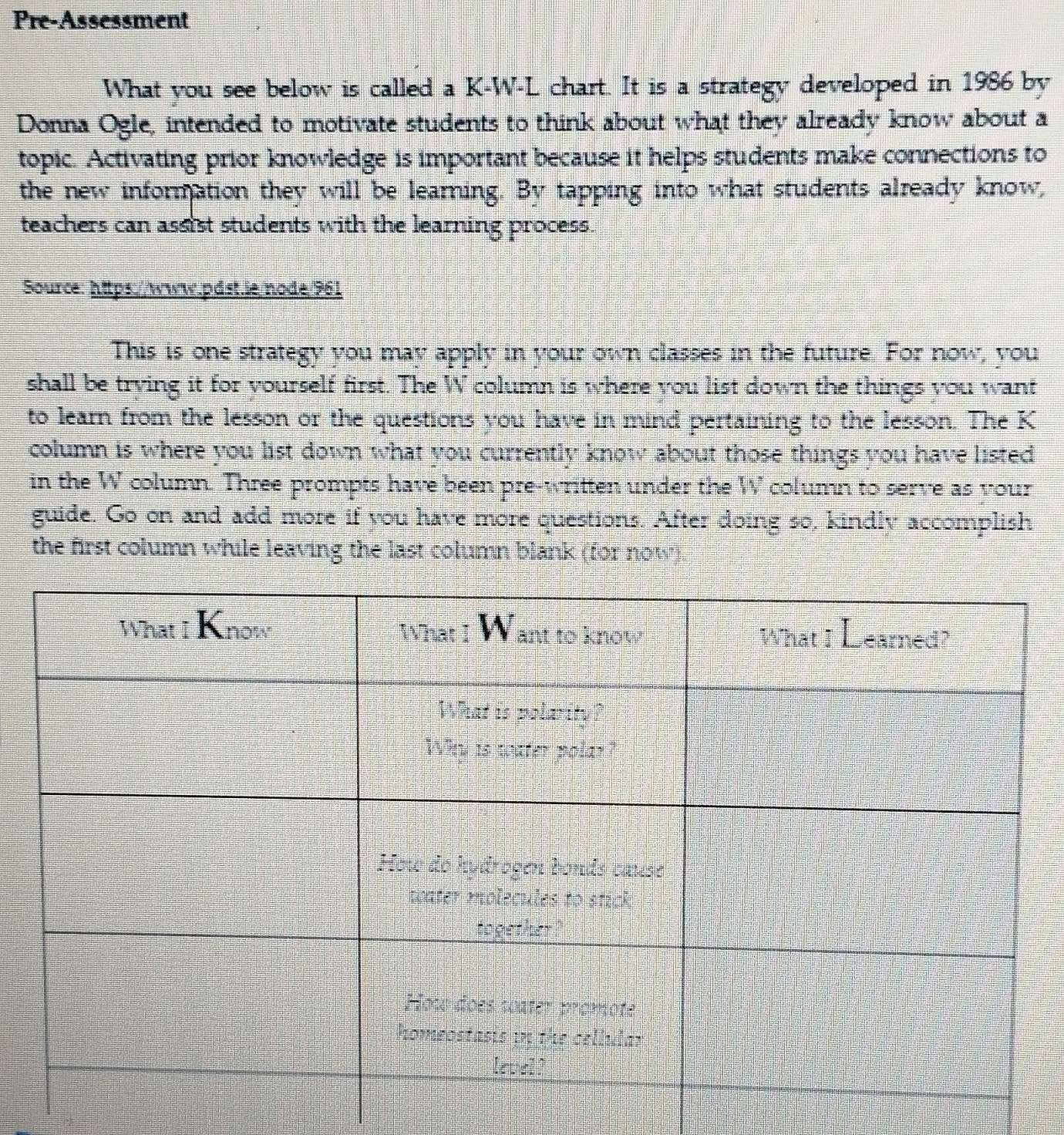 Pre-Assessment 
What you see below is called a K-W-L chart. It is a strategy developed in 1986 by 
Donna Ogle, intended to motivate students to think about what they already know about a 
topic. Activating prior knowledge is important because it helps students make connections to 
the new information they will be learning. By tapping into what students already know, 
teachers can assist students with the learning process. 
Source: https://www.pdst.ie/node/961 
This is one strategy you may apply in your own classes in the future. For now, you 
shall be trying it for yourself first. The W column is where you list down the things you want 
to learn from the lesson or the questions you have in mind pertaining to the lesson. The K 
column is where you list down what you currently know about those things you have listed 
in the W column. Three prompts have been pre-written under the W column to serve as your 
guide. Go on and add more if you have more questions. After doing so, kindly accomplish 
the first column while leaving the last column blank (for now).