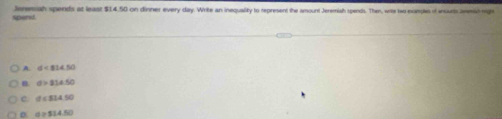 spend. Isrensah spends at least $14.50 on dinner every day. Write an inequality to represent the amount Jeremish spends. Then, wite two examples of inourts amic mige
A. d<814.50
B. d>234.50
c. d<33450</tex>
D. a=514.50