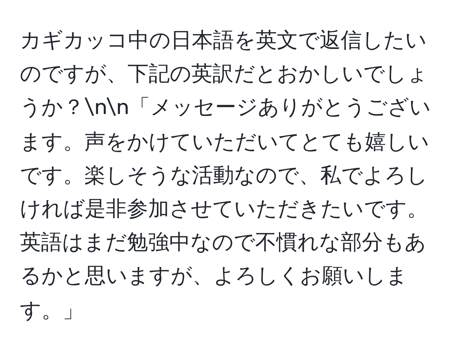 カギカッコ中の日本語を英文で返信したいのですが、下記の英訳だとおかしいでしょうか？nn「メッセージありがとうございます。声をかけていただいてとても嬉しいです。楽しそうな活動なので、私でよろしければ是非参加させていただきたいです。英語はまだ勉強中なので不慣れな部分もあるかと思いますが、よろしくお願いします。」