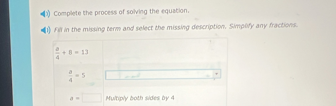 Complete the process of solving the equation.
Fill in the missing term and select the missing description. Simplify any fractions.
 a/4 +8=13
 a/4 =5
a=□ Multiply both sides by 4