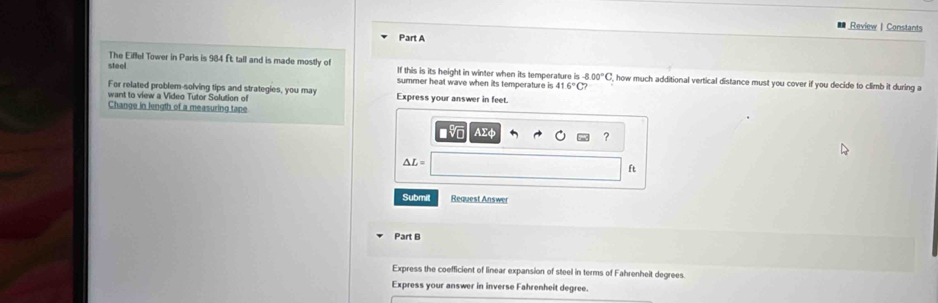 Review | Constants 
Part A 
The Eiffel Tower in Paris is 984 ft. tall and is made mostly of 
steel If this is its height in winter when its temperature is -8.00°C , how much additional vertical distance must you cover if you decide to climb it during a 
summer heal wave when its temperature is 4 16°C
For related problem-solving tips and strategies, you may 
want to view a Video Tutor Solution of Express your answer in feet. 
Change in length of a measuring tape 
AEφ 
?
△ L=
ft
Submit Request Answer 
Part B 
Express the coefficient of linear expansion of steel in terms of Fahrenheit degrees 
Express your answer in inverse Fahrenheit degree.
