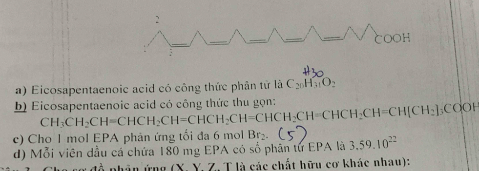 Eicosapentaenoic acid có công thức phân tử là C_20H_31O_2
b) Eicosapentaenoic acid có công thức thu gọn: CH_3CH_2CH=CHCH_2CH=CHCH_2CH=CHCH_2CH=CH[CH_2]_3COOH
c) Cho 1 mol EPA phản ứng tối đa 6 mol Br_2
d) Mỗi viên dầu cá chứa 180 mg EPA có số phân tứ EPA là 3.59.10^(22)
phân ứng (X. Y. Z. T là các chất hữu cơ khác nhau):