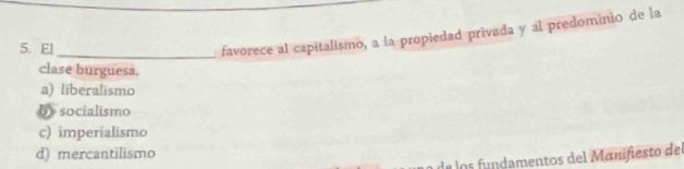 El_
favorece al capitalismo, a la propiedad privada y al predominio de la
clase burguesa.
a) liberalismo
b socialismo
c) imperialismo
d) mercantilismo
de los fundamentos del Manifiesto del