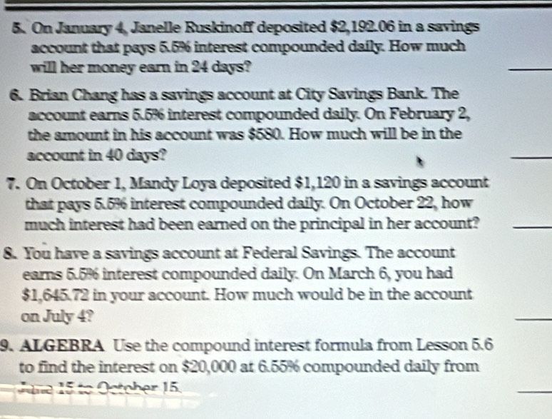 On January 4, Janelle Ruskinoff deposited $2,192.06 in a savings 
account that pays 5.5% interest compounded daily. How much 
will her money earn in 24 days? 
_ 
6. Brian Chang has a savings account at City Savings Bank. The 
account earns 5.5% interest compounded daily. On February 2, 
the amount in his account was $580. How much will be in the 
account in 40 days? 
7. On October 1, Mandy Loya deposited $1,120 in a savings account 
that pays 5.5% interest compounded daily. On October 22, how 
much interest had been earned on the principal in her account?_ 
8. You have a savings account at Federal Savings. The account 
earns 5.5% interest compounded daily. On March 6, you had
$1,645.72 in your account. How much would be in the account 
on July 4? 
_ 
9. ALGEBRA Use the compound interest formula from Lesson 5.6
to find the interest on $20,000 at 6.55% compounded daily from 
ne to O ctober 15. 
_