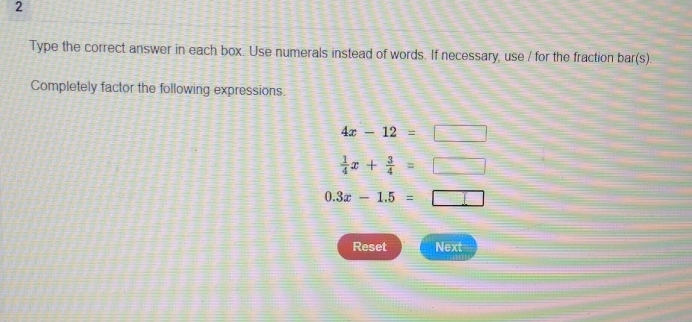 Type the correct answer in each box. Use numerals instead of words. If necessary, use / for the fraction bar(s). 
Completely factor the following expressions.
4x-12=□
 1/4 x+ 3/4 =□
0.3x-1.5=□
Reset Next