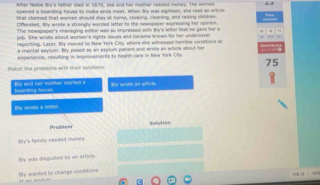 After Nellie Bly's father died in 1870, she and her mother needed money. The women
opened a boarding house to make ends meet. When Bly was eighteen, she read an article elapsed Tinve
that claimed that women should stay at home, cooking, cleaning, and raising children.
Offended, Bly wrote a strongly worded letter to the newspaper expressing her opinion.
The newspaper's managing editor was so impressed with Bly's letter that he gave her a ∞ MLN 18 s c 14
job. She wrote about women's rights issues and became known for her undercover 8
reporting. Later, Bly moved to New York City, where she witnessed horrible conditions at
a mental asylum. Bly posed as an asylum patient and wrote an article about her SmartScore
experience, resulting in improvements to health care in New York City. 0 e100 1
75
Match the problems with their solutions.
Bly and her mother started a
boarding house. Bly wrote an article.
Bly wrote a letter.
Problem Solution
Bly's family needed money.
Bly was disgusted by an article.
Bly wanted to change conditions
Feb 12 10:0