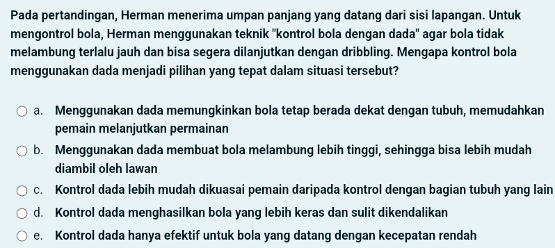 Pada pertandingan, Herman menerima umpan panjang yang datang dari sisi lapangan. Untuk
mengontrol bola, Herman menggunakan teknik ''kontrol bola dengan dada'' agar bola tidak
melambung terlalu jauh dan bisa segera dilanjutkan dengan dribbling. Mengapa kontrol bola
menggunakan dada menjadi pilihan yang tepat dalam situasi tersebut?
a. Menggunakan dada memungkinkan bola tetap berada dekat dengan tubuh, memudahkan
pemain melanjutkan permainan
b. Menggunakan dada membuat bola melambung lebih tinggi, sehingga bisa lebih mudah
diambil oleh lawan
c. Kontrol dada lebih mudah dikuasai pemain daripada kontrol dengan bagian tubuh yang lain
d. Kontrol dada menghasilkan bola yang lebih keras dan sulit dikendalikan
e. Kontrol dada hanya efektif untuk bola yang datang dengan kecepatan rendah