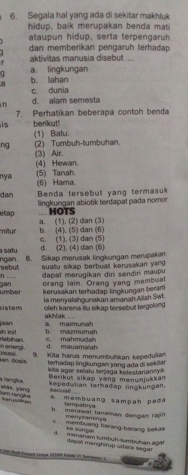 Segala hal yang ada di sekitar makhluk
hidup, baik merupakan benda mati
ataupun hidup, serta terpengaruh
dan memberikan pengaruh terhadap
r aktivitas manusia disebut ....
C a. lingkungan
a b. lahan
c. dunia
n d. alam semesta
7. Perhatikan beberapa contoh benda
is berikut!
(1) Batu.
ng (2) Tumbuh-tumbuhan.
(3) Air.
(4) Hewan.
nya (5) Tanah.
(6) Hama.
dan Benda tersebut yang termasuk
lingkungan abiotik terdapat pada nomor
etap .... HOTS
a. (1), (2) dan (3)
nitur b. (4), (5) dan (6)
c. (1), (3) dan (5)
a satu d. (2), (4) dan (6)
ngan. 8. Sikap merusak lingkungan merupakan
sebut suatu sikap berbuat kerusakan yang
n .... dapat merugikan diri sendiri maupu
gan orang lain. Orang yang membuat
umber kerusakan terhadap lingkungan berarti
ia menyalahgunakan amanah Allah Swt.
sistem oleh karena itu sikap tersebut tergolong
akhlak ....
jaan a. maimunah
ah ini! b. mazmumah
rebihan. c. mahmudah
n energi. d. mauamalah
bisasi. 9. Kita harus menumbuhkan kepedulian
an dosis terhadap lingkungan yang ada di sekitar
kita agar selalu terjaga kelestariannya.
Berikut sikap yang menunjukkan
a langka.
kepedulian terhadap lingkungan,
atas, yang kecuali ....
lam rangka kerusakan
a. m e m b uanɡ s am pah p ad a
tempatnya
b. merawat tanaman dengan rajin
menyiraminya
c. membuang barang-barang bekas
ke sungai
d. menanam tumbuh-tumbuhan agar
dapat menghirup udara segar
n dan Budi Pekerti Untuk SD/MI Kelas VI Semester 2