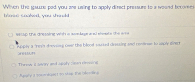 When the gauze pad you are using to apply direct pressure to a wound becomes
blood-soaked, you should
Wrap the dressing with a bandage and elevate the area
Apply a fresh dressing over the blood soaked dressing and continue to apply direct
pressure
Throw it away and apply clean dressing
Apply a tourniquet to stop the bleeding