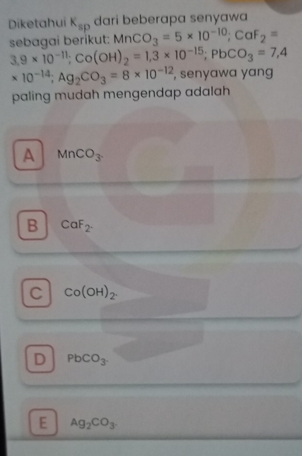 Diketahui K_sp dari beberapa senyawa
sebagai berikut: MnCO_3=5* 10^(-10); CaF_2=
3,9* 10^(-11); Co(OH)_2=1,3* 10^(-15); PbCO_3=7,4
* 10^(-14); Ag_2CO_3=8* 10^(-12) , senyawa yang
paling mudah mengendap adalah
A MnCO_3.
B CaF_2.
C Co(OH)_2.
D PbCO_3.
E Ag_2CO_3.