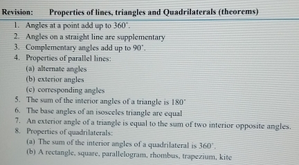 Revision: Properties of lines, triangles and Quadrilaterals (theorems) 
1. Angles at a point add up to 360
2. Angles on a straight line are supplementary 
3. Complementary angles add up to 90°. 
4. Properties of parallel lines: 
(a) alternate angles 
(b) exterior angles 
(c) corresponding angles 
5. The sum of the interior angles of a triangle is 180°
6. The base angles of an isosceles triangle are equal 
7. An exterior angle of a triangle is equal to the sum of two interior opposite angles. 
8. Properties of quadrilaterals: 
(a) The sum of the interior angles of a quadrilateral is 360°. 
(b) A rectangle, square, parallelogram, rhombus, trapezium, kite