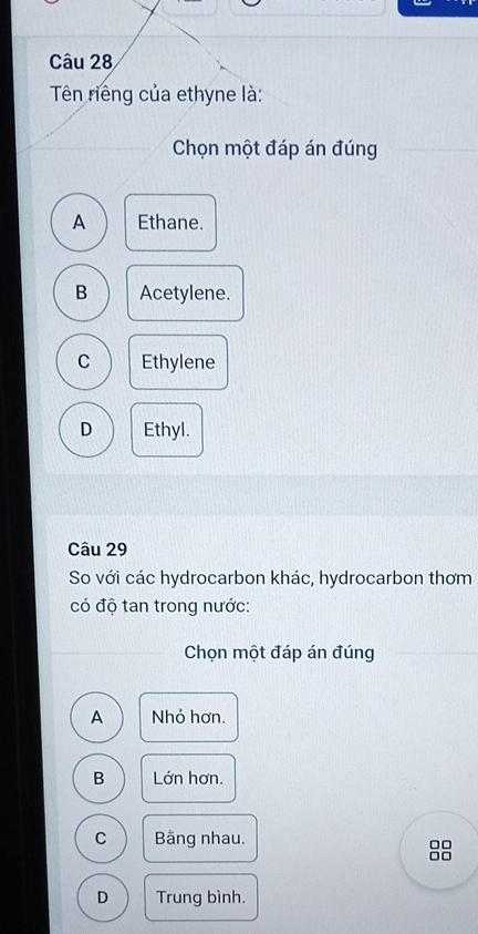 Tên riêng của ethyne là:
Chọn một đáp án đúng
A Ethane.
B Acetylene.
C Ethylene
D Ethyl.
Câu 29
So với các hydrocarbon khác, hydrocarbon thơm
có độ tan trong nước:
Chọn một đáp án đúng
A Nhỏ hơn.
B Lớn hơn.
C Bằng nhau.
□□
□□
D Trung bình.