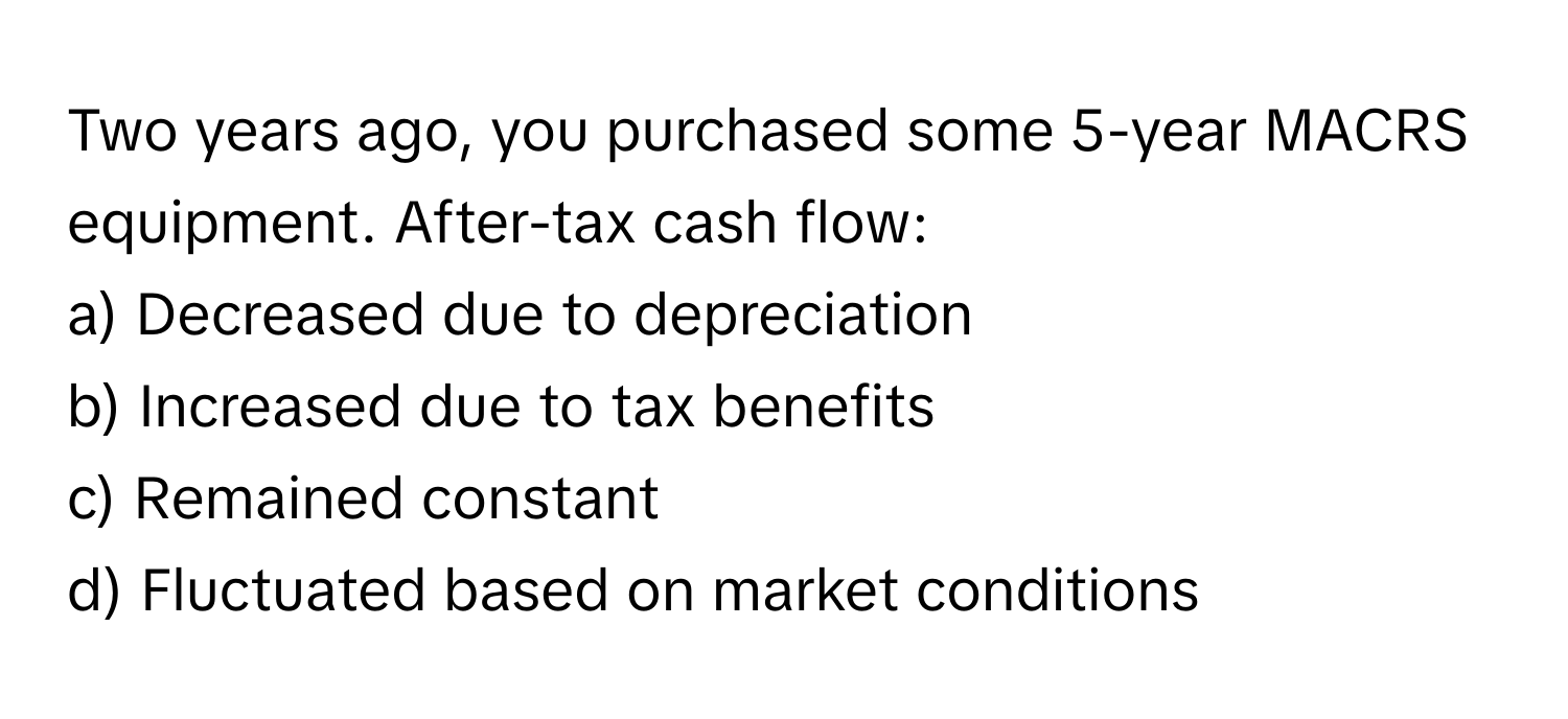 Two years ago, you purchased some 5-year MACRS equipment. After-tax cash flow:

a) Decreased due to depreciation 
b) Increased due to tax benefits 
c) Remained constant 
d) Fluctuated based on market conditions